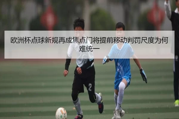 欧洲杯点球新规再成焦点门将提前移动判罚尺度为何难统一
