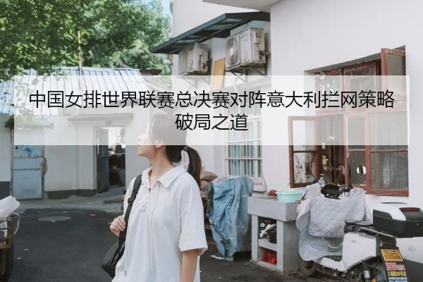 中国女排世界联赛总决赛对阵意大利拦网策略破局之道